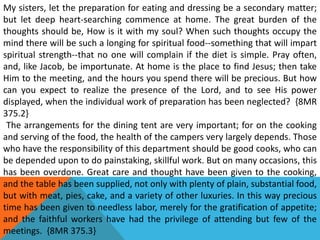 My sisters, let the preparation for eating and dressing be a secondary matter;
but let deep heart-searching commence at home. The great burden of the
thoughts should be, How is it with my soul? When such thoughts occupy the
mind there will be such a longing for spiritual food--something that will impart
spiritual strength--that no one will complain if the diet is simple. Pray often,
and, like Jacob, be importunate. At home is the place to find Jesus; then take
Him to the meeting, and the hours you spend there will be precious. But how
can you expect to realize the presence of the Lord, and to see His power
displayed, when the individual work of preparation has been neglected? {8MR
375.2}
The arrangements for the dining tent are very important; for on the cooking
and serving of the food, the health of the campers very largely depends. Those
who have the responsibility of this department should be good cooks, who can
be depended upon to do painstaking, skillful work. But on many occasions, this
has been overdone. Great care and thought have been given to the cooking,
and the table has been supplied, not only with plenty of plain, substantial food,
but with meat, pies, cake, and a variety of other luxuries. In this way precious
time has been given to needless labor, merely for the gratification of appetite;
and the faithful workers have had the privilege of attending but few of the
meetings. {8MR 375.3}
 