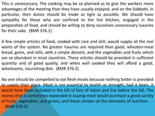 This is unnecessary. The cooking may be so planned as to give the workers more
advantages of the meeting than they have usually enjoyed, and on the Sabbath, in
particular, their duties should be made as light as possible. We should have
sympathy for those who are confined to the hot kitchen, engaged in the
preparation of food, and should be willing to deny ourselves unnecessary luxuries
for their sake. {8MR 376.1}
A few simple articles of food, cooked with care and skill, would supply all the real
wants of the system. No greater luxuries are required than good, wheaten-meal
bread, gems, and rolls, with a simple dessert, and the vegetables and fruits which
are so abundant in most countries. These articles should be provided in sufficient
quantity and of good quality, and when well cooked they will afford a good,
wholesome, nourishing diet. {8MR 376.2}
No one should be compelled to eat flesh meats because nothing better is provided
to supply their place. Meat is not essential to health or strength; had it been, it
would have been included in the bill of fare of Adam and Eve before the fall. The
money that is sometimes expended in buying meat would purchase a good variety
of fruits, vegetables, and grains, and these contain all the elements of nutrition. . .
. {8MR 376.3}
 