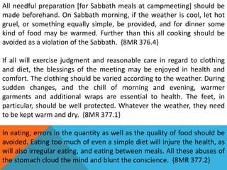 All needful preparation [for Sabbath meals at campmeeting] should be
made beforehand. On Sabbath morning, if the weather is cool, let hot
gruel, or something equally simple, be provided, and for dinner some
kind of food may be warmed. Further than this all cooking should be
avoided as a violation of the Sabbath. {8MR 376.4}
If all will exercise judgment and reasonable care in regard to clothing
and diet, the blessings of the meeting may be enjoyed in health and
comfort. The clothing should be varied according to the weather. During
sudden changes, and the chill of morning and evening, warmer
garments and additional wraps are essential to health. The feet, in
particular, should be well protected. Whatever the weather, they need
to be kept warm and dry. {8MR 377.1}
In eating, errors in the quantity as well as the quality of food should be
avoided. Eating too much of even a simple diet will injure the health, as
will also irregular eating, and eating between meals. All these abuses of
the stomach cloud the mind and blunt the conscience. {8MR 377.2}
 