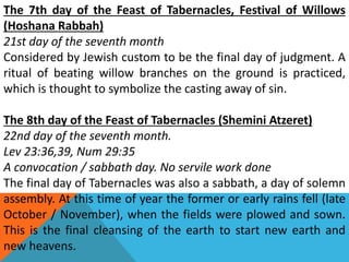 The 7th day of the Feast of Tabernacles, Festival of Willows
(Hoshana Rabbah)
21st day of the seventh month
Considered by Jewish custom to be the final day of judgment. A
ritual of beating willow branches on the ground is practiced,
which is thought to symbolize the casting away of sin.
The 8th day of the Feast of Tabernacles (Shemini Atzeret)
22nd day of the seventh month.
Lev 23:36,39, Num 29:35
A convocation / sabbath day. No servile work done
The final day of Tabernacles was also a sabbath, a day of solemn
assembly. At this time of year the former or early rains fell (late
October / November), when the fields were plowed and sown.
This is the final cleansing of the earth to start new earth and
new heavens.
 