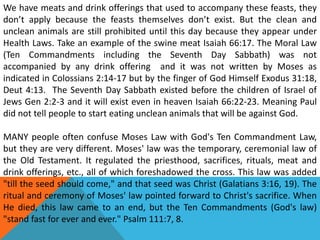 We have meats and drink offerings that used to accompany these feasts, they
don’t apply because the feasts themselves don’t exist. But the clean and
unclean animals are still prohibited until this day because they appear under
Health Laws. Take an example of the swine meat Isaiah 66:17. The Moral Law
(Ten Commandments including the Seventh Day Sabbath) was not
accompanied by any drink offering and it was not written by Moses as
indicated in Colossians 2:14-17 but by the finger of God Himself Exodus 31:18,
Deut 4:13. The Seventh Day Sabbath existed before the children of Israel of
Jews Gen 2:2-3 and it will exist even in heaven Isaiah 66:22-23. Meaning Paul
did not tell people to start eating unclean animals that will be against God.
MANY people often confuse Moses Law with God's Ten Commandment Law,
but they are very different. Moses' law was the temporary, ceremonial law of
the Old Testament. It regulated the priesthood, sacrifices, rituals, meat and
drink offerings, etc., all of which foreshadowed the cross. This law was added
"till the seed should come," and that seed was Christ (Galatians 3:16, 19). The
ritual and ceremony of Moses' law pointed forward to Christ's sacrifice. When
He died, this law came to an end, but the Ten Commandments (God's law)
"stand fast for ever and ever." Psalm 111:7, 8.
 