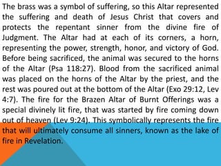 The brass was a symbol of suffering, so this Altar represented
the suffering and death of Jesus Christ that covers and
protects the repentant sinner from the divine fire of
Judgment. The Altar had at each of its corners, a horn,
representing the power, strength, honor, and victory of God.
Before being sacrificed, the animal was secured to the horns
of the Altar (Psa 118:27). Blood from the sacrificed animal
was placed on the horns of the Altar by the priest, and the
rest was poured out at the bottom of the Altar (Exo 29:12, Lev
4:7). The fire for the Brazen Altar of Burnt Offerings was a
special divinely lit fire, that was started by fire coming down
out of heaven (Lev 9:24). This symbolically represents the fire
that will ultimately consume all sinners, known as the lake of
fire in Revelation.
 