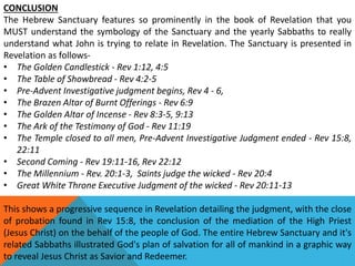 CONCLUSION
The Hebrew Sanctuary features so prominently in the book of Revelation that you
MUST understand the symbology of the Sanctuary and the yearly Sabbaths to really
understand what John is trying to relate in Revelation. The Sanctuary is presented in
Revelation as follows-
• The Golden Candlestick - Rev 1:12, 4:5
• The Table of Showbread - Rev 4:2-5
• Pre-Advent Investigative judgment begins, Rev 4 - 6,
• The Brazen Altar of Burnt Offerings - Rev 6:9
• The Golden Altar of Incense - Rev 8:3-5, 9:13
• The Ark of the Testimony of God - Rev 11:19
• The Temple closed to all men, Pre-Advent Investigative Judgment ended - Rev 15:8,
22:11
• Second Coming - Rev 19:11-16, Rev 22:12
• The Millennium - Rev. 20:1-3, Saints judge the wicked - Rev 20:4
• Great White Throne Executive Judgment of the wicked - Rev 20:11-13
This shows a progressive sequence in Revelation detailing the judgment, with the close
of probation found in Rev 15:8, the conclusion of the mediation of the High Priest
(Jesus Christ) on the behalf of the people of God. The entire Hebrew Sanctuary and it's
related Sabbaths illustrated God's plan of salvation for all of mankind in a graphic way
to reveal Jesus Christ as Savior and Redeemer.
 