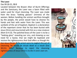 The Laver
Exo 30:18-21, 38:8
Located between the Brazen Altar of Burnt Offerings
and the Sanctuary, the Laver was a basin filled with
water used for ritual cleansing. The Laver was made
from the brass "looking glasses" (mirrors) of the
women. Before handling the animal sacrifices brought
by the people, the priest would have to cleanse his
hands and feet with water from the Laver. This was
symbolic of the act of baptism. Baptism is a declaration
of the repentant sinner that he has been buried with
Jesus Christ and resurrected with him as a new creature
(Rom 6:4-13). The polished brass of the Laver is to be a
"looking glass" revealing our sins, and showing us our
need for a Savior, that we might be baptized and
receive the righteousness that God offers us though His
Son Jesus Christ. If the priest were to neglect this act of
cleansing, he would be struck dead as a result (Exo
30:21). Why? Because to reject the cleansing
righteousness of Jesus Christ is to die in one's own sin.
 