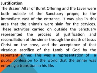 Justification
The Brazen Altar of Burnt Offering and the Laver were
both outside of the Sanctuary proper, to the
immediate east of the entrance. It was also in this
area that the animals were slain for the services.
These activities carried on outside the Sanctuary
represented the process of justification and
reconciliation of the sinner through the death of Jesus
Christ on the cross, and the acceptance of that
vicarious sacrifice of the Lamb of God by the
repentant sinner. This was a representation of a
public confession to the world that the sinner was
entering a transition in his life.
 