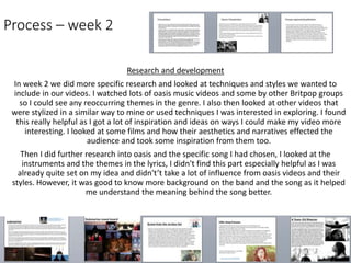 Process – week 2
Research and development
In week 2 we did more specific research and looked at techniques and styles we wanted to
include in our videos. I watched lots of oasis music videos and some by other Britpop groups
so I could see any reoccurring themes in the genre. I also then looked at other videos that
were stylized in a similar way to mine or used techniques I was interested in exploring. I found
this really helpful as I got a lot of inspiration and ideas on ways I could make my video more
interesting. I looked at some films and how their aesthetics and narratives effected the
audience and took some inspiration from them too.
Then I did further research into oasis and the specific song I had chosen, I looked at the
instruments and the themes in the lyrics, I didn't find this part especially helpful as I was
already quite set on my idea and didn't’t take a lot of influence from oasis videos and their
styles. However, it was good to know more background on the band and the song as it helped
me understand the meaning behind the song better.
 