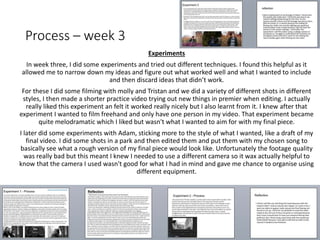 Process – week 3
Experiments
In week three, I did some experiments and tried out different techniques. I found this helpful as it
allowed me to narrow down my ideas and figure out what worked well and what I wanted to include
and then discard ideas that didn’t work.
For these I did some filming with molly and Tristan and we did a variety of different shots in different
styles, I then made a shorter practice video trying out new things in premier when editing. I actually
really liked this experiment an felt it worked really nicely but I also learnt from it. I knew after that
experiment I wanted to film freehand and only have one person in my video. That experiment became
quite melodramatic which I liked but wasn't what I wanted to aim for with my final piece.
I later did some experiments with Adam, sticking more to the style of what I wanted, like a draft of my
final video. I did some shots in a park and then edited them and put them with my chosen song to
basically see what a rough version of my final piece would look like. Unfortunately the footage quality
was really bad but this meant I knew I needed to use a different camera so it wax actually helpful to
know that the camera I used wasn't good for what I had in mind and gave me chance to organise using
different equipment.
 