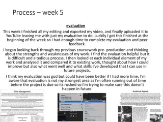 Process – week 5
evaluation
This week I finished all my editing and exported my video, and finally uploaded it to
YouTube leaving me with just my evaluation to do. Luckily I got this finished at the
beginning of the week so I had enough time to complete my evaluation and peer
feedback.
I began looking back through my previous coursework pre- production and thinking
about the strengths and weaknesses of my work. I find the evaluation helpful but it
is difficult and a tedious process. I then looked at each individual element of my
work and analysed it and compared it to existing work, thought about how I could
improve but also what went well and what skills I've developed that I can use in
future projects.
I think my evaluation was god but could have been better if I had more time, I'm
aware that evaluation is not my strongest area as I'm often running out of time
before the project is due so its rushed so I'm trying to make sure this doesn’t
happen in future.
 