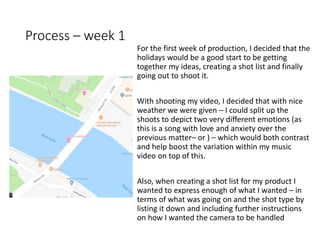 Process – week 1
For the first week of production, I decided that the
holidays would be a good start to be getting
together my ideas, creating a shot list and finally
going out to shoot it.
With shooting my video, I decided that with nice
weather we were given – I could split up the
shoots to depict two very different emotions (as
this is a song with love and anxiety over the
previous matter– or ) – which would both contrast
and help boost the variation within my music
video on top of this.
Also, when creating a shot list for my product I
wanted to express enough of what I wanted – in
terms of what was going on and the shot type by
listing it down and including further instructions
on how I wanted the camera to be handled
 