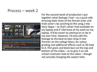 Process – week 2
For the second week of production I put
together what footage I had – as a quick edit
(missing both shots of the female actor and
male actor's lip synching to the song,) into
Sony Vegas – as that's what I had available on
my laptop and if I did most of my work on my
laptop, it'd be easier to catchup on or do in
my own time. However, I'd only edit the
footage to the beat to later drop it into
Premier on the college Macs, for colour
grading and additional effects such as 3D look
to it, film grain and black bars on the top and
bottom of the video – as to give it an old
school cinematic look to the video – though
not actually changing the aspect ratio.
 