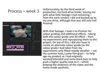 Process – week 3
Unfortunately, by the third week of
production, my hard-drive broke, leaving me
with what little footage I had remaining –
from the early renders I did and backed up to
my one drive, although that was still only half
finished.
With that footage, I took it to Premier for
colour grading and additional effects - taking
both the colour grade and 3D effect – from
my experiments and repurposing them to this
project. On top of this, I did also have to
create an alternate colour grade (as the
colour grade I had taken from my
experiments only fitted moody weather – not
the summer look,) some film grain – to help
age my product as I had originally
wanted/intended and some black bars to help
push a higher quality look to it – whilst
keeping the shakiness of the video and the
home-made aesthetic.
 