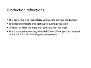 Production reflections
• This proforma is to record how you worked on your production
• You should complete this each week during production
• Consider all relevant areas that you covered that week
• Think about what worked/what didn’t work/how you can improve
and actions for the following sessions/weeks
 