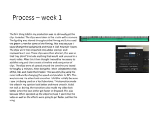 Process – week 1
The first thing I did in my production was to obviously get the
clips I needed. The clips were taken in the studio with a camera.
The lighting was altered throughout the filming and I also used
the green screen for some of the filming. This was because I
could change the background and make it look however I want.
The clips were then imported into adobe premier and I
reviewed each one. These clips were then altered , this was so
that they didn't’t include anything that would look unusual in a
music video. After this I then thought I would be necessary to
add the song and then create a timeline and a sequence of
clips. The clips were all spread around the timeline and lasted
for roughly 2 minutes. After doing this I then selected the ends
of the clips and made them faster. This was done by using the
razer tool and by changing the speed and duration to 225. This
was to make the video look smoother. I did this initially because
I saw this being used on a YouTube video. This transition made
the video in my opinion look better and more smooth. It did
not look as boring. the transitions also made my video look
better when the beat either got faster or dropped. This was
because I then speeded up the video to make it seem like the
video as well as the effects were going to get faster just like the
song.
 
