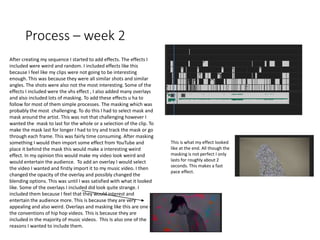 Process – week 2
After creating my sequence I started to add effects. The effects I
included were weird and random. I included effects like this
because I feel like my clips were not going to be interesting
enough. This was because they were all similar shots and similar
angles. The shots were also not the most interesting. Some of the
effects I included were the vhs effect , I also added many overlays
and also included lots of masking. To add these effects u ha to
follow for most of them simple processes. The masking which was
probably the most challenging. To do this I had to select mask and
mask around the artist. This was not that challenging however I
wanted the mask to last for the whole or a selection of the clip. To
make the mask last for longer I had to try and track the mask or go
through each frame. This was fairly time consuming. After masking
something I would then import some effect from YouTube and
place it behind the mask this would make a interesting weird
effect. In my opinion this would make my video look weird and
would entertain the audience. To add an overlay I would select
the video I wanted and firstly import it to my music video. I then
changed the opacity of the overlay and possibly changed the
blending options. This was until I was satisfied with what it looked
like. Some of the overlays I included did look quite strange. I
included them because I feel that they would interest and
entertain the audience more. This is because they are very
appealing and also weird. Overlays and masking like this are one of
the conventions of hip hop videos. This is because they are
included in the majority of music videos. This Is also one of the
reasons I wanted to include them.
This is what my effect looked
like at the end. All though the
masking is not perfect I only
lasts for roughly about 2
seconds. This makes a fast
pace effect.
 