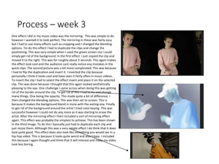 Process – week 3
One effect I did in my music video was the mirroring. This was simple to do
however I wanted it to look perfect. The mirroring in these was fairly easy
but I had to use many effects such as cropping and I changed the blending
options. Toi do this effect I had to duplicate the clips and change the
positioning. This was very simple when I used the green screen cos I could
simply get rid of the background. In the first effect I just copied the clip and
moved it to the right. This was for roughly about 3 seconds. This again makes
the effect look cool and the audience cant really notice any mistakes in the
quick clips. The second picture was a bit more complicated. This was because
I had to flip the duplication and invert it. I inverted the clip because
personally I think it looks cool and have seen it fairly often in music videos.
To invert the clip I had to select the effect invert and place it on the selected
clip. This was done because I thought that this again looked aesthetically
pleasing to the eye. One challenge I came across when doing this was getting
rid of the border around the clip. To get rid of this I had to try and change
many things. One being the opacity. This made quite a bit of difference. i
then changed the blending options. This was then set to screen. This is
because It makes the background blend in more with the exiting one. Finally
to get rid of the background around the artist I tried color keying. This was
successful however I could not do any more as it was starting to erase the
artist. After the mirroring effect I then included a sort of mirroring effect
again. This effect was probably the simplest to achieve. This has been shown
in the third image. To do this I basically just had to duplicate each clip and
just resize them. Although this was a very simple effect I do think that it does
look quite good. This effect does also look like something you would see in a
hip hop video. This is because it looks quite weird and also trippy. I included
this because I again thought and think that it will interest and make my video
look less boring.
 
