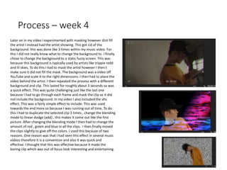 Process – week 4
Later on in my video I experimented with masking however dint fill
the artist I instead had the artist showing. This got rid of the
background. this was done like 3 times within my music video. For
this I did not really know what to change the background to. I finally
chose to change the background to a static fuzzy screen. This was
because this background is typically used by artists like trippie redd
and lil skies. To do this I had to mask the artist however I then t
make sure it did not fill the mask. The background was a video off
YouTube and scale it to the right dimensions. I then had to place the
video behind the artist. I then repeated the process with a different
background and clip. This lasted for roughly about 3 seconds so was
a quick effect. This was quite challenging just like the last one
because I had to go through each frame and mask the clip so it did
not include the background. In my video I also included the vhs
effect. This was a fairly simple effect to include. This was used
towards the end more so because I was running out of time. To do
this I had to duplicate the selected clip 3 times , change the blending
mode to linear dodge (add) , this makes it come out like the first
picture. After changing the blending mode I then had to change the
amount of red , green and blue in all the clips. I then finally moved
the clips slightly to give off the colors. I used this because of two
reasons. One reason was that I had seen this effect in several music
videos therefore it is a convention and also it was quick and
effective. I thought that this was effective because it made the
boring clip which was out of focus look interesting and entertaining.
 