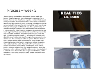 Process – week 5
The final effects I included which was different was this one at the
bottom. This effect was quite cool and is unique in my opinion. This is
because I have not seen this effect on any video. I included this because I
initially inverted this clip and I noticed that it kind of makes you look like a
skeleton. This was towards the end of the editing. This means that this has
not been edited for that long. After this I noticed that I could have done a
better job to maybe get rid of the skulls neck. This is quite irritating. To
add the skull I added a video of a skull head from YouTube and imported
it into my video. The video I imported was a green screened video so was
simple to get rid of the background. I then because it being white didn't’t
need to invert it. All I did was change the opacity and place it over the
face. To make this shot last I clipped a 1 second section and duplicated it
about 3 times so that the video stops for roughly 3 seconds and shows the
skeleton face. This worked quite well in my opinion. After this the final
thing I included was the title of the song and the artist. This was quite
challenging because at first I didn't’t know how to add text to my video.
After I added text I then had to choose a font. The font I wanted was
going to be something urban looking , something that would look like
graffiti. I could not find any graffiti style text ad in hindsight I would have
found some online and imported it. After adding my font I then duplicated
it and made it look like a shadow. The background behind it was just the
video which I then turned the opacity down , this was so that you could
see the text.
 