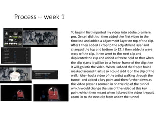 Process – week 1
To begin I first imported my video into adobe premiere
pro. Once I did this I then added the first video to the
timeline and added a adjustment layer on top of the clip.
After I then added a crop to the adjustment layer and
changed the top and bottom to 12. I then added a wave
warp of the clip. I then went to the next clip and
duplicated the clip and added a freeze hold so that when
the clip starts it will be be a freeze frame of the clip then
it will go into the video. When I added the freeze hold I
masked around it artist so I could add it on the clip of the
wall. I then had a video of the artist walking through the
tunnel and added a key point and then further down as
the video played I zoomed in on the clip of the tunnel
which would change the size of the video at this key
point which then meant when I played the video it would
zoom in to the next clip from under the tunnel
 