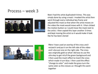 Process – week 3
Next I had the artist duplicated 4 times. This was
simply done by using a mask. I masked the artist then
went through every individual key frame and
adjusted the mask so that when the artist moves on
the video the mask would move with it. I then clicked
the motion button so I could move the mask next to
the artist. I then copied this layer another 3 times
and kept moving the artist so it would make it look
like he has been cloned
Here I have used an overlay of the cross and I
resized it and put it on the left side of the video
and I also put one on the right side. The cross
was originally gold so what I did was to use the
ultra key to get rid of the green background and
I then used the invert effect to invert the cross
which made it turn blue. I then used the effect
“change to color” and made the grass turn the
same color as the crosses as I thought this went
together
 