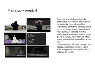 Process – week 4
To do this where I changed the sky
effect I used the ultra key and selected
the white sky. I then changed the
tolerance up so that the ultra key would
get rid of the whole sky. I then added a
video overlay of space so that this
would play where I used the ultra key to
get rid of the sky. To do the next effect I
simply just added an invert effect to the
clip.
I then duplicated the layer, changed the
opacity and changed the layer size to
make it bigger and t do the vhs effect I
just used an overlay
 