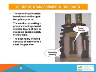 CURRENT TRANSFORMER TURNS RATIO
• The wound-type current
transformer to the right has
two primary turns.
• The conductor making up the
primary winding consists of
multiple layers of thin copper
strapping approximately four
inches wide.
• The secondary winding
consists of many turns of
small copper wire.
14
 