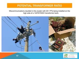 POTENTIAL TRANSFORMER RATIO
Miscommunications resulted in this cluster with 20:1 PTs being installed on the
high side of a 12470/7200V transformer bank.
17
 