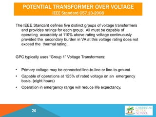 POTENTIAL TRANSFORMER OVER VOLTAGE
IEEE Standard C57.13-2008
The IEEE Standard defines five distinct groups of voltage transformers
and provides ratings for each group. All must be capable of
operating accurately at 110% above rating voltage continuously
provided the secondary burden in VA at this voltage rating does not
exceed the thermal rating.
GPC typically uses “Group 1” Voltage Transformers:
• Primary voltage may be connected line-to-line or line-to-ground.
• Capable of operations at 125% of rated voltage on an emergency
basis. (eight hours)
• Operation in emergency range will reduce life expectancy.
20
 