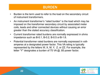 BURDEN
• Burden is the term used to refer to the load on the secondary circuit
of instrument transformers.
• An instrument transformer’s “rated burden” is the load which may be
imposed on the transformer secondary circuit by associated meter
coils, leads and other connected devices without causing an error
greater than the stated accuracy classification.
• Current transformer rated burdens are normally expressed in ohms
impedance such as B-0.1, B-0.2, B-0.5 or B-1.8.
• Potential transformer rated burdens are normally expressed in volt-
amperes at a designated power factor. This VA rating is typically
represented by the letters W, X, M, Y, Z, or ZZ. For example, the
letter “Y” designates a burden of 75 VA @ .85 power factor.
22
 
