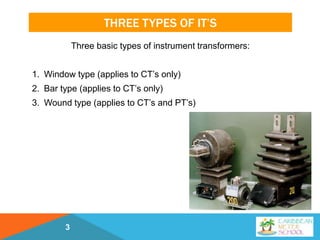 THREE TYPES OF IT’S
Three basic types of instrument transformers:
1. Window type (applies to CT’s only)
2. Bar type (applies to CT’s only)
3. Wound type (applies to CT’s and PT’s)
3
 