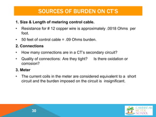 SOURCES OF BURDEN ON CT’S
1. Size & Length of metering control cable.
• Resistance for # 12 copper wire is approximately .0018 Ohms per
foot.
• 50 feet of control cable = .09 Ohms burden.
2. Connections
• How many connections are in a CT’s secondary circuit?
• Quality of connections: Are they tight? Is there oxidation or
corrosion?
3. Meter
• The current coils in the meter are considered equivalent to a short
circuit and the burden imposed on the circuit is insignificant.
30
 