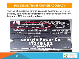 POTENTIAL TRANSFORMER ACCURACY
The limit of permissible error in a potential transformer for a given
accuracy class remains constant over a range of voltage from 10%
below and 10% above rated voltage.
33
 
