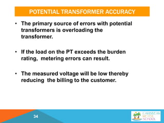 POTENTIAL TRANSFORMER ACCURACY
• The primary source of errors with potential
transformers is overloading the
transformer.
• If the load on the PT exceeds the burden
rating, metering errors can result.
• The measured voltage will be low thereby
reducing the billing to the customer.
34
 