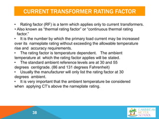 CURRENT TRANSFORMER RATING FACTOR
• Rating factor (RF) is a term which applies only to current transformers.
• Also known as “thermal rating factor” or “continuous thermal rating
factor.”
• It is the number by which the primary load current may be increased
over its nameplate rating without exceeding the allowable temperature
rise and accuracy requirements.
• The rating factor is temperature dependent. The ambient
temperature at which the rating factor applies will be stated.
• The standard ambient reference levels are at 30 and 55
degrees centigrade. (86 and 131 degrees Fahrenheit)
• Usually the manufacturer will only list the rating factor at 30
degrees ambient.
• It is very important that the ambient temperature be considered
when applying CT’s above the nameplate rating.
38
 