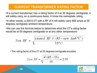 CURRENT TRANSFORMER RATING FACTOR
39
•If a current transformer has a rating factor of 4 at 30 degrees centigrade, it
will safely carry, on a continuous basis, 4 times the nameplate rating.
•In other words, a 200:5 CT with a RF of 4 will safely carry 800 amps at 30
degrees centigrade ambient temperature.
•We can use the formula below to determine what the CT’s rating factor
would be at 55 degrees centigrade or at any other temperature:
 