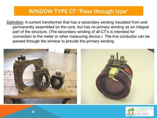 WINDOW TYPE CT “Pass through type”
Definition: A current transformer that has a secondary winding insulated from and
permanently assembled on the core, but has no primary winding as an integral
part of the structure. (The secondary winding of all CT’s is intended for
connection to the meter or other measuring device.) The line conductor can be
passed through the window to provide the primary winding.
4
 