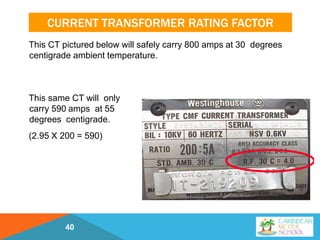 CURRENT TRANSFORMER RATING FACTOR
This CT pictured below will safely carry 800 amps at 30 degrees
centigrade ambient temperature.
This same CT will only
carry 590 amps at 55
degrees centigrade.
(2.95 X 200 = 590)
40
 