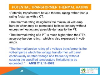 POTENTIAL TRANSFORMER THERMAL RATING
41
•Potential transformers have a thermal rating rather than a
rating factor as with a CT.
•The thermal rating designates the maximum volt-amp
burden which may be connected to its secondary without
excessive heating and possible damage to the PT.
•The thermal rating of a PT is much higher than the PT’s
accuracy burden rating, which is also expressed in volt-
amps.
“The thermal burden rating of a voltage transformer is the
volt-amperes which the voltage transformer will carry
continuously at rated voltage and frequency without
causing the specified temperature limitations to be
exceeded. “ ANSI C12.11-1978
 