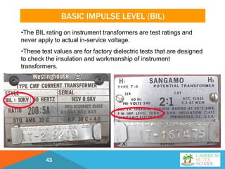 BASIC IMPULSE LEVEL (BIL)
43
•The BIL rating on instrument transformers are test ratings and
never apply to actual in-service voltage.
•These test values are for factory dielectric tests that are designed
to check the insulation and workmanship of instrument
transformers.
 