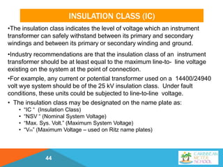 INSULATION CLASS (IC)
44
•The insulation class indicates the level of voltage which an instrument
transformer can safely withstand between its primary and secondary
windings and between its primary or secondary winding and ground.
•Industry recommendations are that the insulation class of an instrument
transformer should be at least equal to the maximum line-to- line voltage
existing on the system at the point of connection.
•For example, any current or potential transformer used on a 14400/24940
volt wye system should be of the 25 kV insulation class. Under fault
conditions, these units could be subjected to line-to-line voltage.
• The insulation class may be designated on the name plate as:
• “IC “ (Insulation Class)
• “NSV “ (Nominal System Voltage)
• “Max. Sys. Volt.” (Maximum System Voltage)
• “Vm” (Maximum Voltage – used on Ritz name plates)
 
