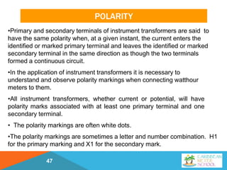 POLARITY
47
•Primary and secondary terminals of instrument transformers are said to
have the same polarity when, at a given instant, the current enters the
identified or marked primary terminal and leaves the identified or marked
secondary terminal in the same direction as though the two terminals
formed a continuous circuit.
•In the application of instrument transformers it is necessary to
understand and observe polarity markings when connecting watthour
meters to them.
•All instrument transformers, whether current or potential, will have
polarity marks associated with at least one primary terminal and one
secondary terminal.
• The polarity markings are often white dots.
•The polarity markings are sometimes a letter and number combination. H1
for the primary marking and X1 for the secondary mark.
 
