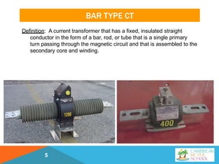 BAR TYPE CT
Definition: A current transformer that has a fixed, insulated straight
conductor in the form of a bar, rod, or tube that is a single primary
turn passing through the magnetic circuit and that is assembled to the
secondary core and winding.
5
 