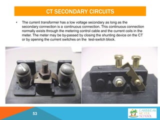 CT SECONDARY CIRCUITS
• The current transformer has a low voltage secondary as long as the
secondary connection is a continuous connection. This continuous connection
normally exists through the metering control cable and the current coils in the
meter. The meter may be by-passed by closing the shunting device on the CT
or by opening the current switches on the test-switch block.
53
 