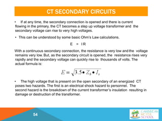 CT SECONDARY CIRCUITS
• If at any time, the secondary connection is opened and there is current
flowing in the primary, the CT becomes a step up voltage transformer and the
secondary voltage can rise to very high voltages.
• This can be understood by some basic Ohm’s Law calculations.
E = I R
With a continuous secondary connection, the resistance is very low and the voltage
remains very low. But, as the secondary circuit is opened, the resistance rises very
rapidly and the secondary voltage can quickly rise to thousands of volts. The
actual formula is:
• The high voltage that is present on the open secondary of an energized CT
poses two hazards. The first is an electrical shock hazard to personnel. The
second hazard is the breakdown of the current transformer’s insulation resulting in
damage or destruction of the transformer.
54
 