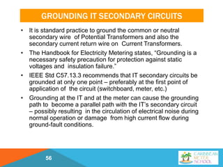 GROUNDING IT SECONDARY CIRCUITS
• It is standard practice to ground the common or neutral
secondary wire of Potential Transformers and also the
secondary current return wire on Current Transformers.
• The Handbook for Electricity Metering states, “Grounding is a
necessary safety precaution for protection against static
voltages and insulation failure.”
• IEEE Std C57.13.3 recommends that IT secondary circuits be
grounded at only one point – preferably at the first point of
application of the circuit (switchboard, meter, etc.)
• Grounding at the IT and at the meter can cause the grounding
path to become a parallel path with the IT’s secondary circuit
– possibly resulting in the circulation of electrical noise during
normal operation or damage from high current flow during
ground-fault conditions.
56
 