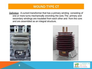 WOUND TYPE CT
Definition: A current transformer that has a primary winding consisting of
one or more turns mechanically encircling the core.The primary and
secondary windings are insulated from each other and from the core
and are assembled as an integral structure.
6
 