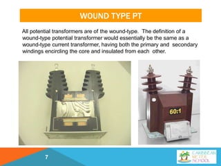 WOUND TYPE PT
All potential transformers are of the wound-type. The definition of a
wound-type potential transformer would essentially be the same as a
wound-type current transformer, having both the primary and secondary
windings encircling the core and insulated from each other.
7
 