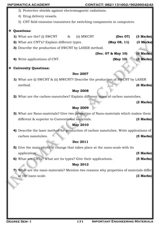 INFOMATICA ACADEMY CONTACT: 9821131002/9029004242
Degree Sem - I Important Engineering Materials171
3) Protective shields against electromagnetic radiations.
4) Drug delivery vessels.
5) CNT field emission transistors for switching components in computers.
 Questions:
1) What are the? (i) SWCNT & (ii) MWCNT (Dec 07) (3 Marks)
2) What are CNT’s? Explain different types. (May 08, 11) (3 Marks)
3) Describe the production of SWCNT by LASER method.
(Dec. 07 & May 10) (3 Marks)
4) Write applications of CNT. (May 10) (3 Marks)
 University Questions:
Dec 2007
1) What are (i) SWCNT & (ii) MWCNT? Describe the production of SWCNT by LASER
method. (6 Marks)
May 2008
2) What are the carbon-nanotubes? Explain different types of carbon nanotubes.
(2 Marks)
May 2009
3) What are Nano-materials? Give two properties of Nano-materials which makes them
different & superior to Conventional materials. (3 Marks)
May 2010
4) Describe the laser method for production of carbon nanotubes. Write applications of
carbon nanotubes. (5 Marks)
Dec 2011
5) Give the main physical change that takes place at the nano-scale with its
application. (5 Marks)
6) What are CNTs? What are its types? Give their applications. (5 Marks)
May 2012
7) What are the nano materials? Mention two reasons why properties of materials differ
at the nano scale. (3 Marks)
 