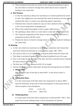 INFOMATICA ACADEMY CONTACT: 9821131002/9029004242
Degree Sem - I Important Engineering Materials163
ii. These powdered materials are mixed in the required proportions to get a
dry mix which is stored in storage bins called silos & now is ready for
feeding to the rotary kiln.
b. Wet Process:
i. In this the calcareous (lime) raw materials are crushed powdered & stored
in silos. The argillaceous raw materials like silica & alumina are thoroughly
washed with water to remove any adhering organic impurities.
ii. Powdered lime stone & washed we clay are then allowed to flow in channel
in the correct proportions to grinding mil.
iii. Where they mixed thoroughly to form a paste called slurry.
iv. The grinding is done either in a tube mill or a boll mill sometime in both.
v. The chemical composition of the slurry is then checked & corrected in a
proportion & about 38-40% water.
vi. Finally the slurry is stored in storage tanks so that it is ready for feeding to
the rotary kiln.
2) Burning:
a. In this, the mixed raw materials are heated in a cylindrical steel rotary kiln
lined with refractory firebricks to a temperature range 1500 1700 C .
b. The slurry is fed in to the higher end. A long hot flame heats the lower end.
c. This flame is produced by controlled burning of powdered coal, oil or gas.
d. Due to the slope & slow rotation of the kiln, the fed in material moves towards
the lower hottest end of the kiln.
e. The kiln has 2.5-3.0 m diameter & 90-125 m length.
f. Several chemical reactions takes place during the burning process as follows:
i. Drying Zone:
It is the upper part of the kiln at about 400 C in this slurry water is
evaporated.
ii. Calcination Zone:
It is the central part of the kiln where the temperature is about 1000 C .
Here the limestone of dry mix of slurry decomposes to form quick lime &
which escapes to the atmosphere.
   
3 2
lim
CaCO CaO CO
Lime stone Quick
 
iii. Clinkering Zone:
It is lower part of the kiln where temperature is between1500 1700 C . Here
quick lime & clay undergo fusion to form aluminates & silicates.
 