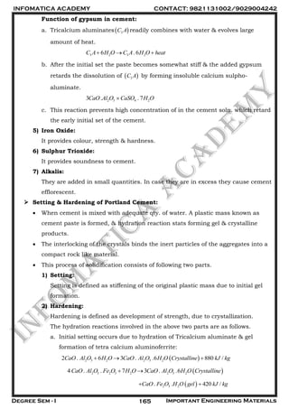 INFOMATICA ACADEMY CONTACT: 9821131002/9029004242
Degree Sem - I Important Engineering Materials165
Function of gypsum in cement:
a. Tricalcium aluminates 3C A readily combines with water & evolves large
amount of heat.
3 2 3 26 . 6C A H O C A H O heat  
b. After the initial set the paste becomes somewhat stiff & the added gypsum
retards the dissolution of  3C A by forming insoluble calcium sulpho-
aluminate.
2 3 4 23 . . 7CaO Al O CaSO H O
c. This reaction prevents high concentration of in the cement soln. which retard
the early initial set of the cement.
5) Iron Oxide:
It provides colour, strength & hardness.
6) Sulphur Trioxide:
It provides soundness to cement.
7) Alkalis:
They are added in small quantities. In case they are in excess they cause cement
efflorescent.
 Setting & Hardening of Portland Cement:
 When cement is mixed with adequate qty. of water. A plastic mass known as
cement paste is formed, & hydration reaction stats forming gel & crystalline
products.
 The interlocking of the crystals binds the inert particles of the aggregates into a
compact rock like material.
 This process of solidification consists of following two parts.
1) Setting:
Setting is defined as stiffening of the original plastic mass due to initial gel
formation.
2) Hardening:
Hardening is defined as development of strength, due to crystallization.
The hydration reactions involved in the above two parts are as follows.
a. Initial setting occurs due to hydration of Tricalcium aluminate & gel
formation of tetra calcium aluminoferrite:
 2 3 2 2 3 22 . 6 3 . .6 880 /CaO Al O H O CaO Al O H O Crystalline kJ kg  
 2 3 2 3 2 2 3 24 . . 7 3 . .6CaO Al O Fe O H O CaO Al O H O Crystalline 
 2 3 2. . 420 /CaO Fe O H O gel kJ kg 
 