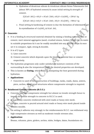 INFOMATICA ACADEMY CONTACT: 9821131002/9029004242
Degree Sem - I Important Engineering Materials166
b. Hydration of dicalcium silicate & tricalcium silicate forms Tobermorite Gel
(about 50% of hydrated cement) & cause initial setting & strength of
cement.
   2 2 2 2 2
2 2 . 4 3 . 2 .6 250 /CaO SiO H O CaO SiO H O Ca OH kJ kg   
   2 2 2 2 2
2 3 . 6 3 . 2 .3 3 500 /CaO SiO H O CaO SiO H O Ca OH kJ kg   
c. Final setting & hardening of cement is due the formation of tobermoirte get
& crystallization of   22
& 3 .Ca OH CaO SiO
 Concrete:
 It is a binding & structural material obtained by mixing a binding material lime or
cement, inert mineral aggregates (sand, crushed stones, broken bricks etc.) & water
in suitable proportions & it can be readily moulded into any desired shape & once
set it is compact, rigid, strong & durable.
 It is of 2 types
1) Lime concrete
2) Cement concrete which depends upon the binding material lime or cement
respectively.
 The hydration progresses only under satisfactory moisture contents of the
surrounding & also the temperature, until the desired properties are developed.
 This is known as Curing, which helps in dissipating the heat generated during
hydration.
 Applications:
 Concrete is used in the construction of buildings, tanks, roads, dams, sewers,
piers, arches, water proof structures where compressive strength is required.
 Reinforced Cement Concrete (R.C.C.):
 Concrete has high compressive strength but almost no tensile strength hence to
impact the tensile strength to concrete to R.C.C is used.
 It is ordinary concrete reinforced with steel roads or heavy wire mesh.
 For this, concrete is poured around steel roads or heavy wire mesh placed inside
wooden moulds.
 On setting it adheres very strongly to the reinforcements R.C.C. can withstand very
high compressive stresses as well as moderate tensile stresses also.
 Application:
Beams, columns, piers, girders, arches, slabs, bridges, dams, foundations etc.
 